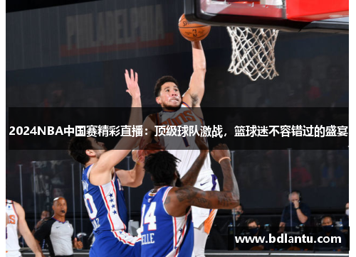 2024NBA中国赛精彩直播：顶级球队激战，篮球迷不容错过的盛宴