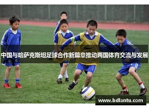 中国与哈萨克斯坦足球合作新篇章推动两国体育交流与发展