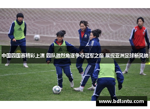 中国四国赛精彩上演 四队激烈角逐争夺冠军之巅 展现亚洲足球新风貌