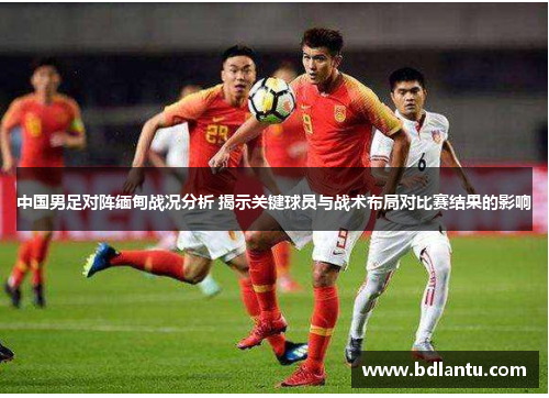 中国男足对阵缅甸战况分析 揭示关键球员与战术布局对比赛结果的影响