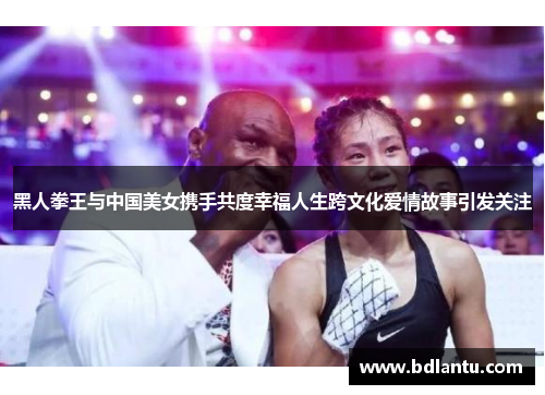 黑人拳王与中国美女携手共度幸福人生跨文化爱情故事引发关注